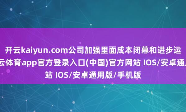 开云kaiyun.com公司加强里面成本闭幕和进步运营恶果-kai云体育app官方登录入口(中国)官方网站 IOS/安卓通用版/手机版