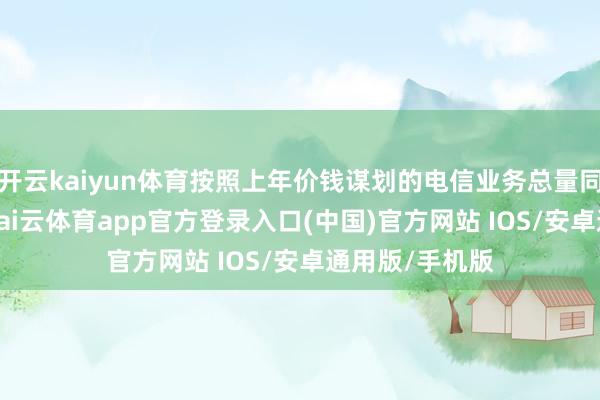 开云kaiyun体育按照上年价钱谋划的电信业务总量同比增长10%-kai云体育app官方登录入口(中国)官方网站 IOS/安卓通用版/手机版