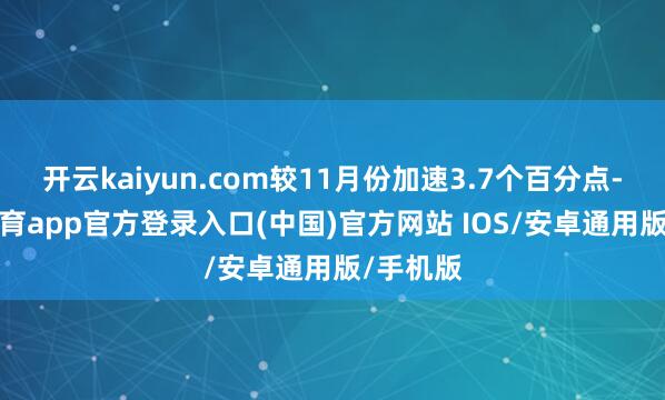 开云kaiyun.com较11月份加速3.7个百分点-kai云体育app官方登录入口(中国)官方网站 IOS/安卓通用版/手机版