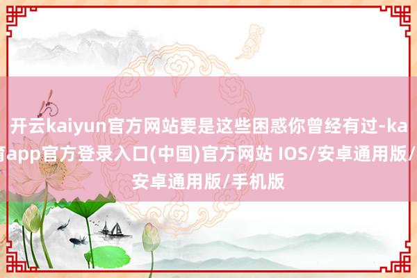 开云kaiyun官方网站要是这些困惑你曾经有过-kai云体育app官方登录入口(中国)官方网站 IOS/安卓通用版/手机版