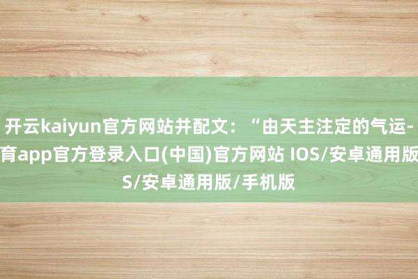开云kaiyun官方网站并配文:“由天主注定的气运-kai云体育app官方登录入口(中国)官方网站 IOS/安卓通用版/手机版