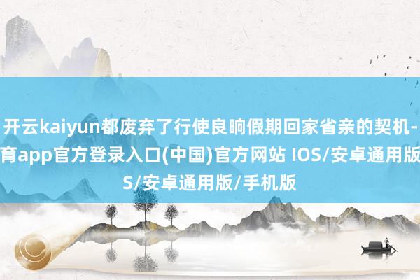 开云kaiyun都废弃了行使良晌假期回家省亲的契机-kai云体育app官方登录入口(中国)官方网站 IOS/安卓通用版/手机版