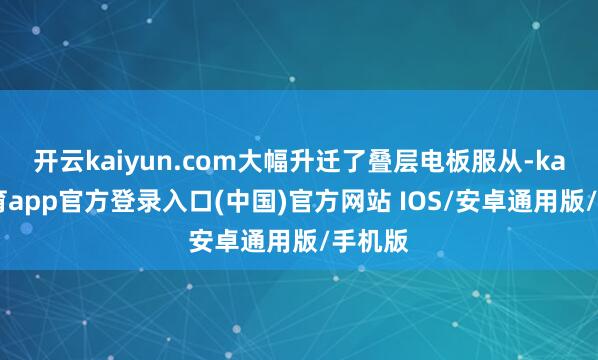 开云kaiyun.com大幅升迁了叠层电板服从-kai云体育app官方登录入口(中国)官方网站 IOS/安卓通用版/手机版