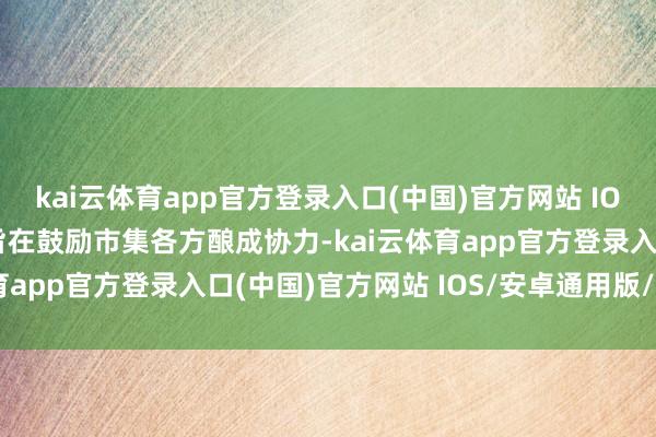 kai云体育app官方登录入口(中国)官方网站 IOS/安卓通用版/手机版旨在鼓励市集各方酿成协力-kai云体育app官方登录入口(中国)官方网站 IOS/安卓通用版/手机版