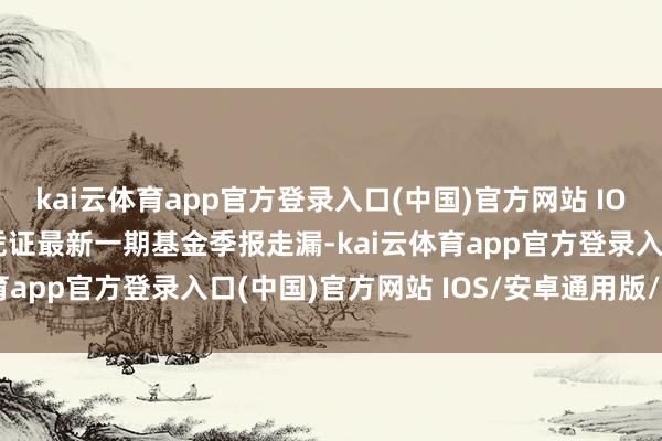 kai云体育app官方登录入口(中国)官方网站 IOS/安卓通用版/手机版凭证最新一期基金季报走漏-kai云体育app官方登录入口(中国)官方网站 IOS/安卓通用版/手机版