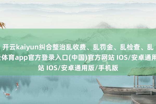开云kaiyun纠合整治乱收费、乱罚金、乱检查、乱查封-kai云体育app官方登录入口(中国)官方网站 IOS/安卓通用版/手机版