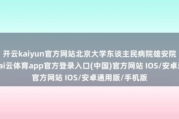 开云kaiyun官方网站北京大学东谈主民病院雄安院区加速开荒-kai云体育app官方登录入口(中国)官方网站 IOS/安卓通用版/手机版