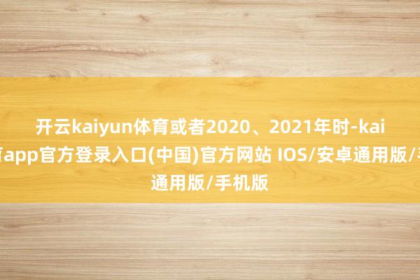 开云kaiyun体育或者2020、2021年时-kai云体育app官方登录入口(中国)官方网站 IOS/安卓通用版/手机版