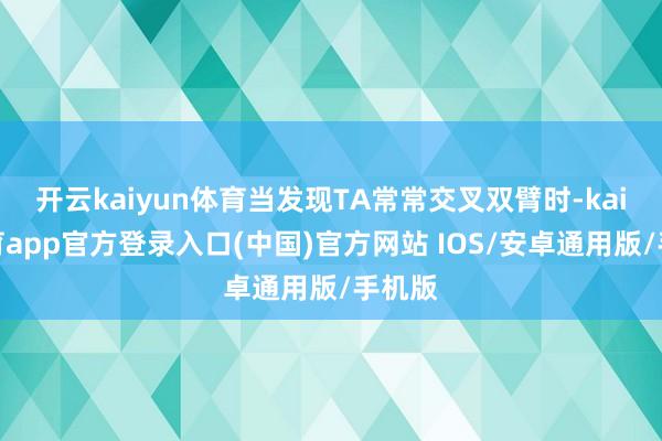 开云kaiyun体育当发现TA常常交叉双臂时-kai云体育app官方登录入口(中国)官方网站 IOS/安卓通用版/手机版