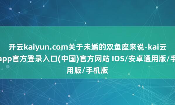 开云kaiyun.com关于未婚的双鱼座来说-kai云体育app官方登录入口(中国)官方网站 IOS/安卓通用版/手机版