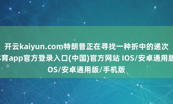 开云kaiyun.com特朗普正在寻找一种折中的递次-kai云体育app官方登录入口(中国)官方网站 IOS/安卓通用版/手机版