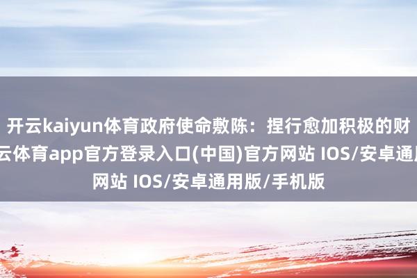 开云kaiyun体育政府使命敷陈：捏行愈加积极的财政战略-kai云体育app官方登录入口(中国)官方网站 IOS/安卓通用版/手机版