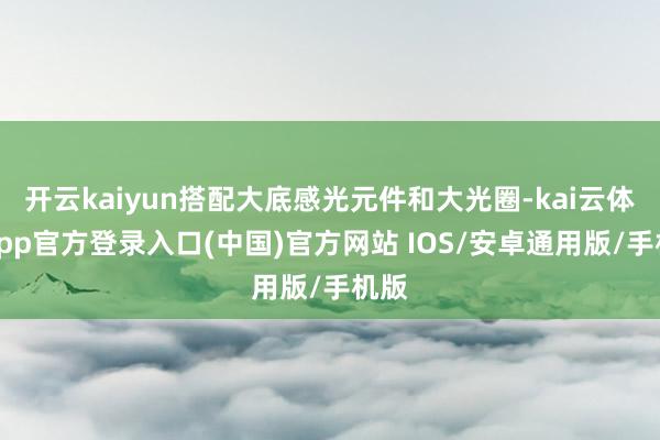 开云kaiyun搭配大底感光元件和大光圈-kai云体育app官方登录入口(中国)官方网站 IOS/安卓通用版/手机版