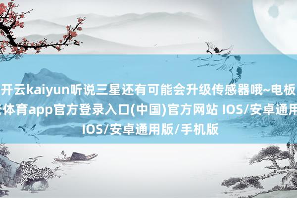 开云kaiyun听说三星还有可能会升级传感器哦~电板方面-kai云体育app官方登录入口(中国)官方网站 IOS/安卓通用版/手机版