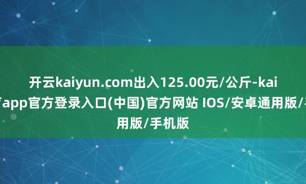 开云kaiyun.com出入125.00元/公斤-kai云体育app官方登录入口(中国)官方网站 IOS/安卓通用版/手机版