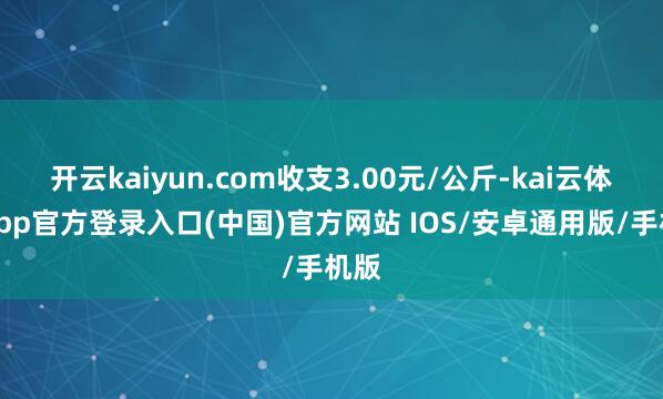 开云kaiyun.com收支3.00元/公斤-kai云体育app官方登录入口(中国)官方网站 IOS/安卓通用版/手机版