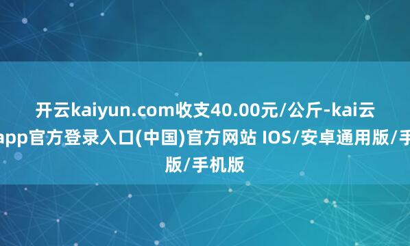 开云kaiyun.com收支40.00元/公斤-kai云体育app官方登录入口(中国)官方网站 IOS/安卓通用版/手机版