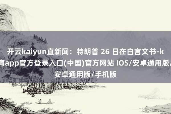 开云kaiyun直新闻：特朗普 26 日在白宫文书-kai云体育app官方登录入口(中国)官方网站 IOS/安卓通用版/手机版