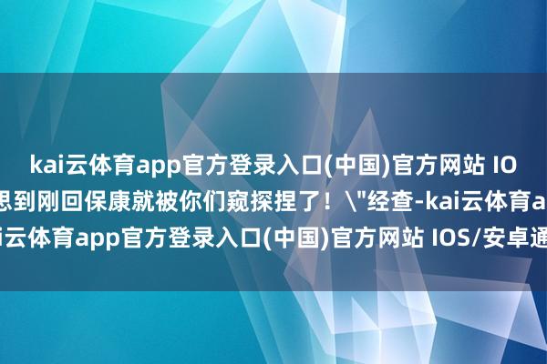 kai云体育app官方登录入口(中国)官方网站 IOS/安卓通用版/手机版没思到刚回保康就被你们窥探捏了！