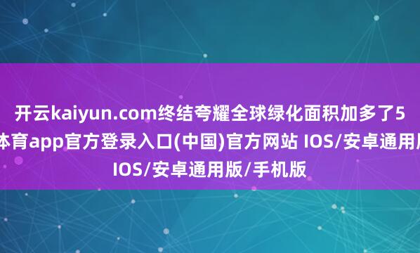 开云kaiyun.com终结夸耀全球绿化面积加多了5%-kai云体育app官方登录入口(中国)官方网站 IOS/安卓通用版/手机版