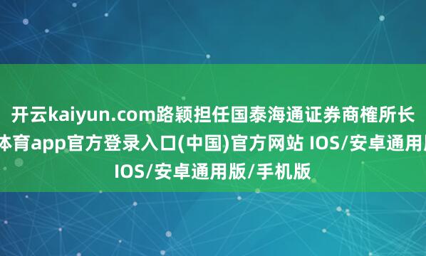 开云kaiyun.com路颖担任国泰海通证券商榷所长处-kai云体育app官方登录入口(中国)官方网站 IOS/安卓通用版/手机版