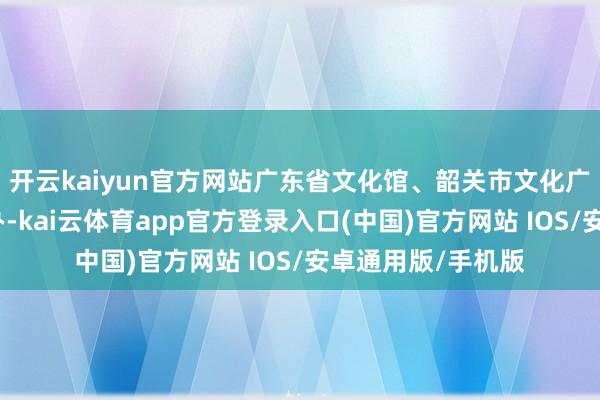 开云kaiyun官方网站广东省文化馆、韶关市文化广电旅游体育局经办-kai云体育app官方登录入口(中国)官方网站 IOS/安卓通用版/手机版