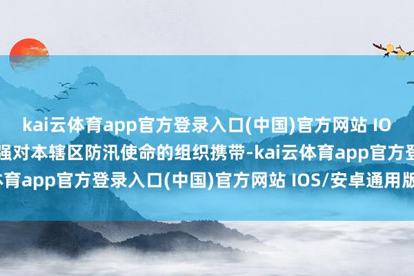 kai云体育app官方登录入口(中国)官方网站 IOS/安卓通用版/手机版加强对本辖区防汛使命的组织携带-kai云体育app官方登录入口(中国)官方网站 IOS/安卓通用版/手机版