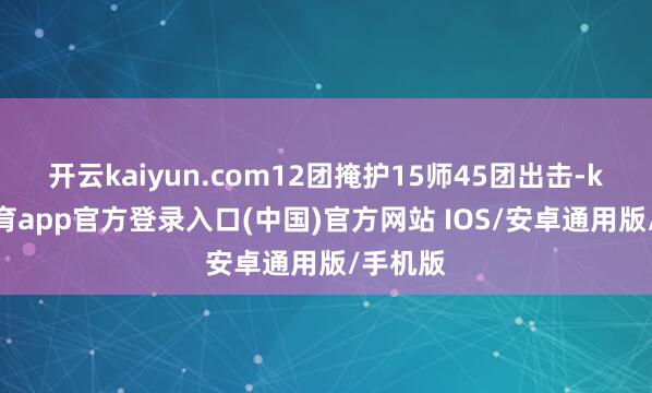 开云kaiyun.com12团掩护15师45团出击-kai云体育app官方登录入口(中国)官方网站 IOS/安卓通用版/手机版