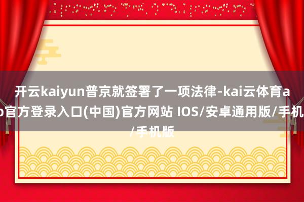 开云kaiyun普京就签署了一项法律-kai云体育app官方登录入口(中国)官方网站 IOS/安卓通用版/手机版