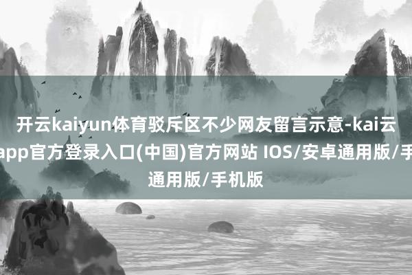 开云kaiyun体育驳斥区不少网友留言示意-kai云体育app官方登录入口(中国)官方网站 IOS/安卓通用版/手机版