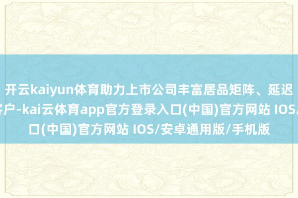 开云kaiyun体育助力上市公司丰富居品矩阵、延迟产业链、拓展潜在客户-kai云体育app官方登录入口(中国)官方网站 IOS/安卓通用版/手机版