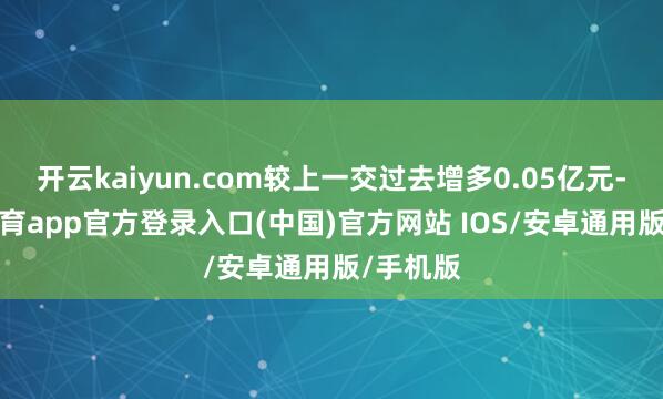 开云kaiyun.com较上一交过去增多0.05亿元-kai云体育app官方登录入口(中国)官方网站 IOS/安卓通用版/手机版