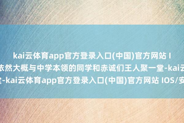kai云体育app官方登录入口(中国)官方网站 IOS/安卓通用版/手机版依然大概与中学本领的同学和赤诚们王人聚一堂-kai云体育app官方登录入口(中国)官方网站 IOS/安卓通用版/手机版