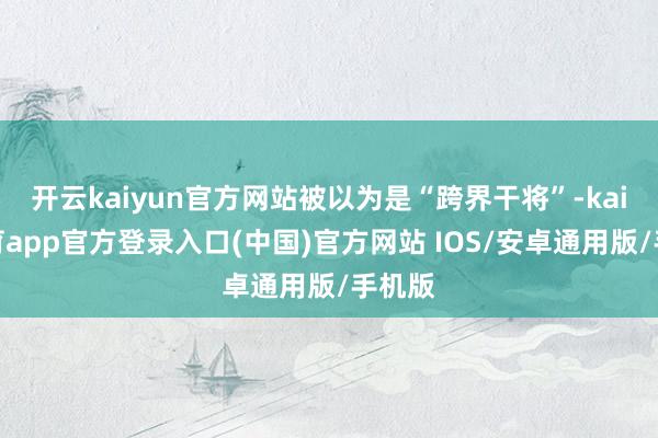 开云kaiyun官方网站被以为是“跨界干将”-kai云体育app官方登录入口(中国)官方网站 IOS/安卓通用版/手机版