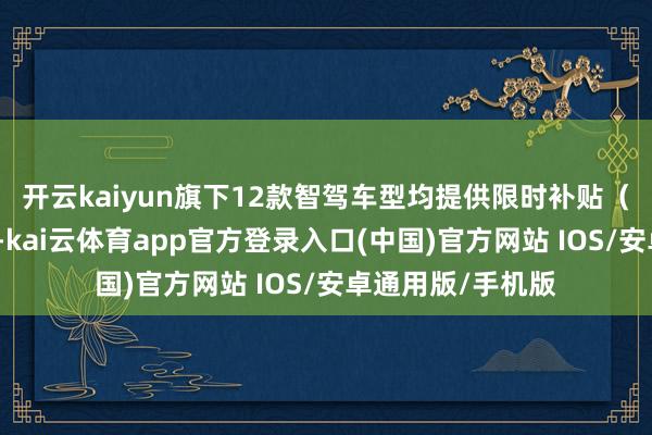 开云kaiyun旗下12款智驾车型均提供限时补贴（不含国度补贴）-kai云体育app官方登录入口(中国)官方网站 IOS/安卓通用版/手机版