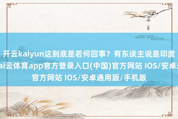 开云kaiyun这到底是若何回事？有东谈主说是印度众人太冷落-kai云体育app官方登录入口(中国)官方网站 IOS/安卓通用版/手机版