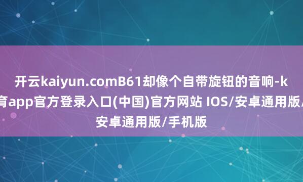 开云kaiyun.comB61却像个自带旋钮的音响-kai云体育app官方登录入口(中国)官方网站 IOS/安卓通用版/手机版