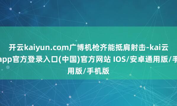 开云kaiyun.com广博机枪齐能抵肩射击-kai云体育app官方登录入口(中国)官方网站 IOS/安卓通用版/手机版