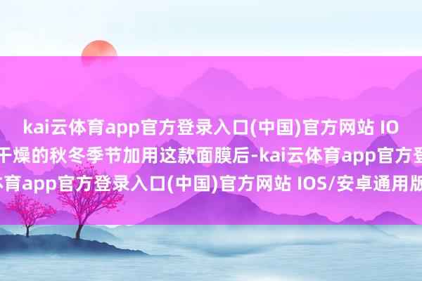 kai云体育app官方登录入口(中国)官方网站 IOS/安卓通用版/手机版在干燥的秋冬季节加用这款面膜后-kai云体育app官方登录入口(中国)官方网站 IOS/安卓通用版/手机版
