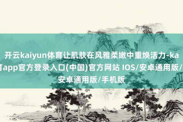 开云kaiyun体育让肌肤在风雅柔嫩中重焕活力-kai云体育app官方登录入口(中国)官方网站 IOS/安卓通用版/手机版