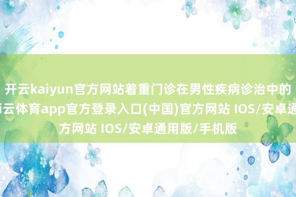 开云kaiyun官方网站着重门诊在男性疾病诊治中的邃密地位-kai云体育app官方登录入口(中国)官方网站 IOS/安卓通用版/手机版