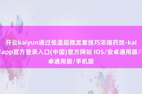 开云kaiyun通过低温超微龙套技巧浓缩药效-kai云体育app官方登录入口(中国)官方网站 IOS/安卓通用版/手机版