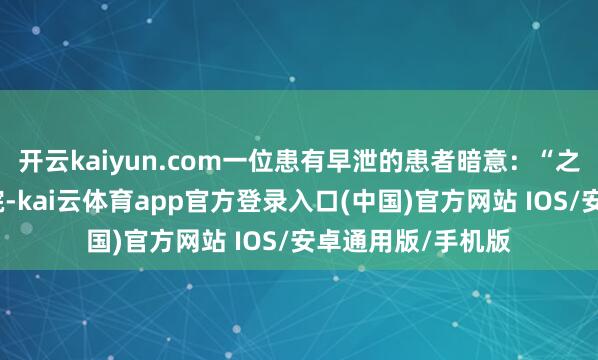 开云kaiyun.com一位患有早泄的患者暗意：“之前一直不敢去病院-kai云体育app官方登录入口(中国)官方网站 IOS/安卓通用版/手机版
