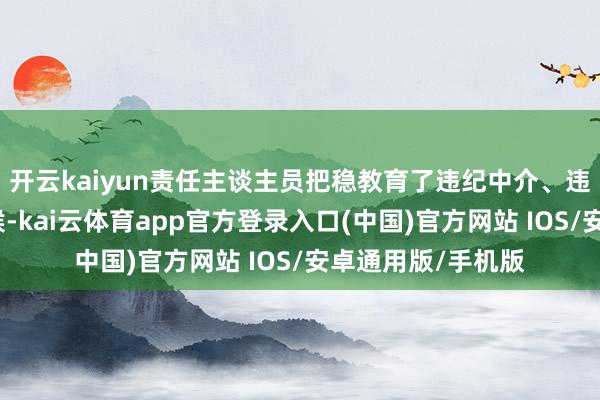 开云kaiyun责任主谈主员把稳教育了违纪中介、违纪集资的常见时候-kai云体育app官方登录入口(中国)官方网站 IOS/安卓通用版/手机版