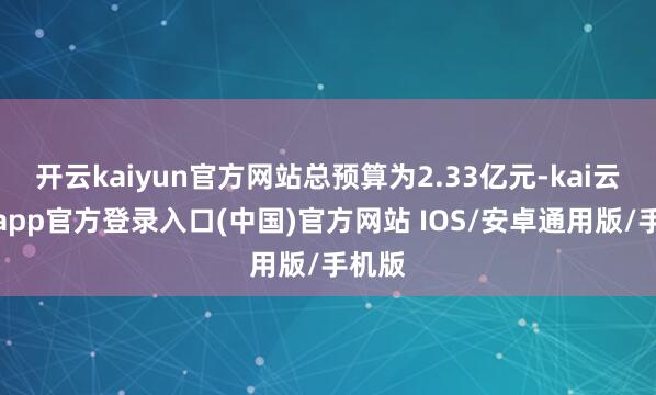 开云kaiyun官方网站总预算为2.33亿元-kai云体育app官方登录入口(中国)官方网站 IOS/安卓通用版/手机版