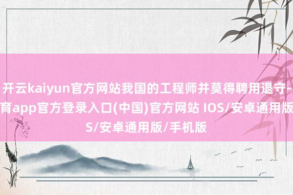 开云kaiyun官方网站我国的工程师并莫得聘用退守-kai云体育app官方登录入口(中国)官方网站 IOS/安卓通用版/手机版