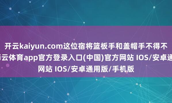 开云kaiyun.com这位宿将篮板手和盖帽手不得不另寻下家-kai云体育app官方登录入口(中国)官方网站 IOS/安卓通用版/手机版
