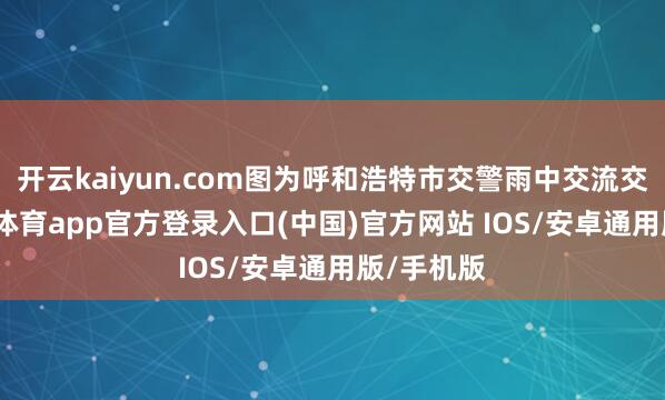 开云kaiyun.com图为呼和浩特市交警雨中交流交通-kai云体育app官方登录入口(中国)官方网站 IOS/安卓通用版/手机版