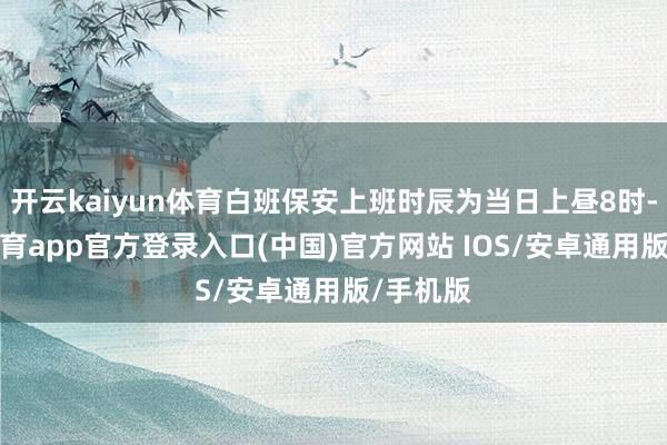 开云kaiyun体育白班保安上班时辰为当日上昼8时-kai云体育app官方登录入口(中国)官方网站 IOS/安卓通用版/手机版