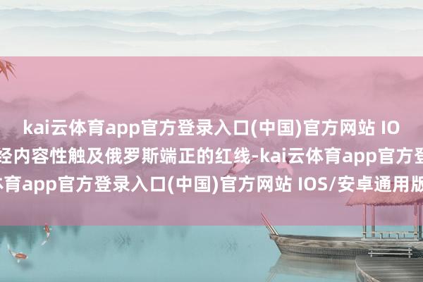 kai云体育app官方登录入口(中国)官方网站 IOS/安卓通用版/手机版一经内容性触及俄罗斯端正的红线-kai云体育app官方登录入口(中国)官方网站 IOS/安卓通用版/手机版